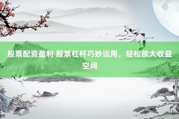 股票配资盈利 股票杠杆巧妙运用，轻松放大收益空间