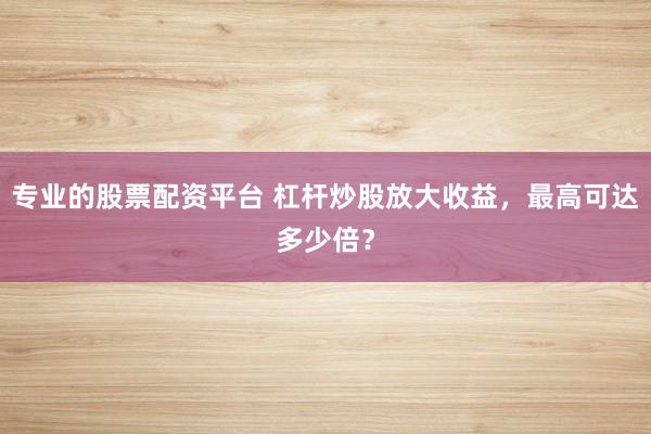 专业的股票配资平台 杠杆炒股放大收益，最高可达多少倍？