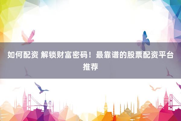 如何配资 解锁财富密码！最靠谱的股票配资平台推荐