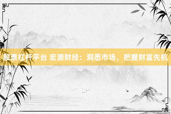 股票杠杆平台 宏源财经：洞悉市场，把握财富先机