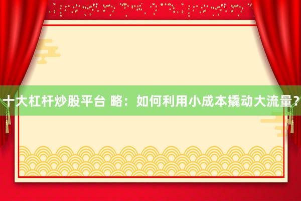 十大杠杆炒股平台 略：如何利用小成本撬动大流量？