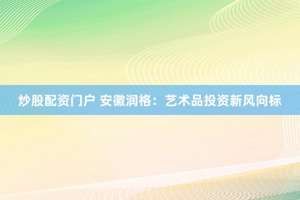 炒股配资门户 安徽润格：艺术品投资新风向标