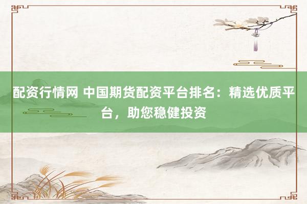 配资行情网 中国期货配资平台排名：精选优质平台，助您稳健投资