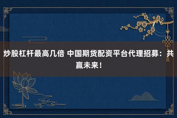 炒股杠杆最高几倍 中国期货配资平台代理招募：共赢未来！