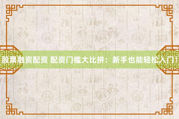股票融资配资 配资门槛大比拼：新手也能轻松入门！