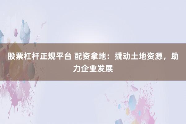 股票杠杆正规平台 配资拿地：撬动土地资源，助力企业发展