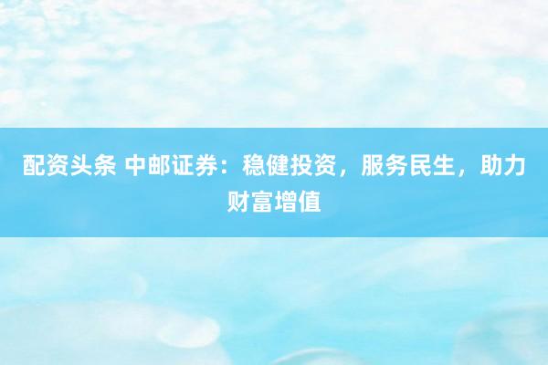 配资头条 中邮证券：稳健投资，服务民生，助力财富增值