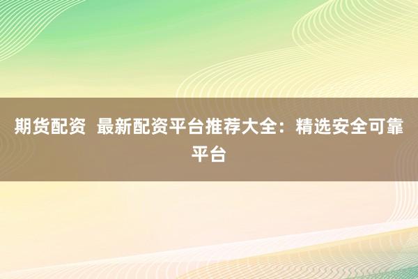 期货配资  最新配资平台推荐大全：精选安全可靠平台