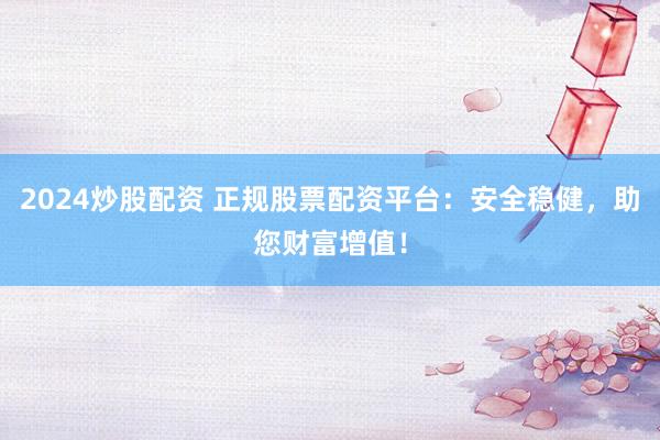 2024炒股配资 正规股票配资平台：安全稳健，助您财富增值！
