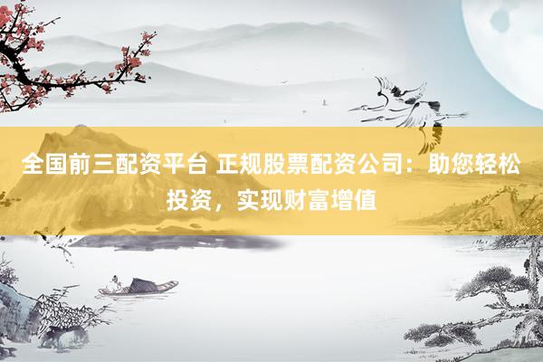 全国前三配资平台 正规股票配资公司：助您轻松投资，实现财富增值
