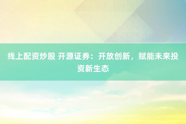 线上配资炒股 开源证券：开放创新，赋能未来投资新生态