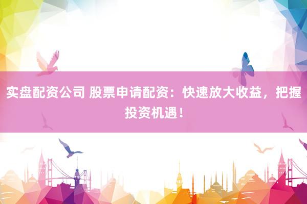 实盘配资公司 股票申请配资：快速放大收益，把握投资机遇！