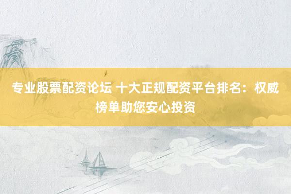 专业股票配资论坛 十大正规配资平台排名：权威榜单助您安心投资