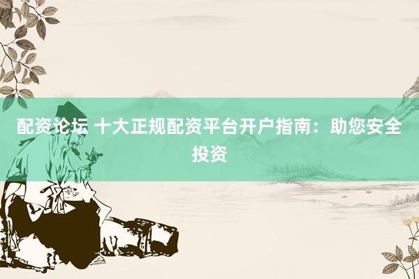 配资论坛 十大正规配资平台开户指南：助您安全投资