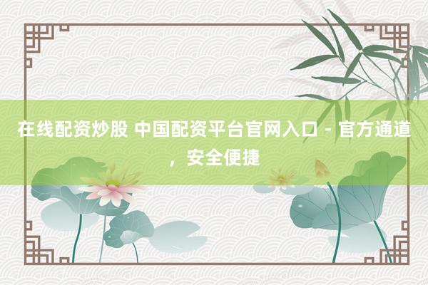 在线配资炒股 中国配资平台官网入口 - 官方通道，安全便捷