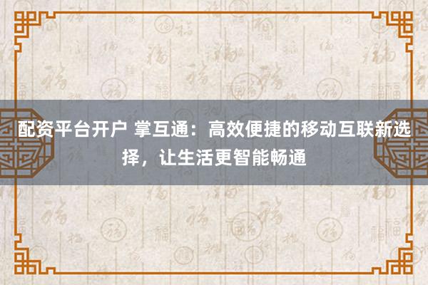 配资平台开户 掌互通：高效便捷的移动互联新选择，让生活更智能畅通
