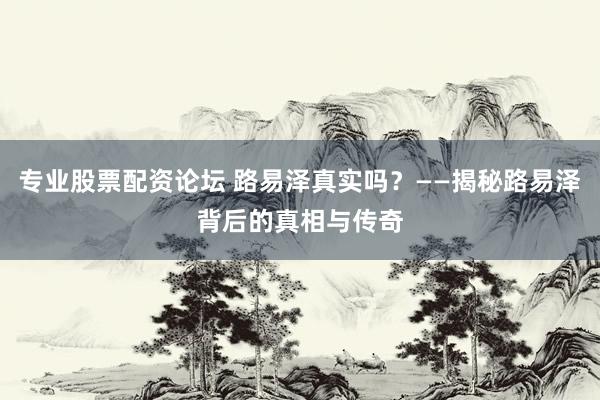 专业股票配资论坛 路易泽真实吗？——揭秘路易泽背后的真相与传奇