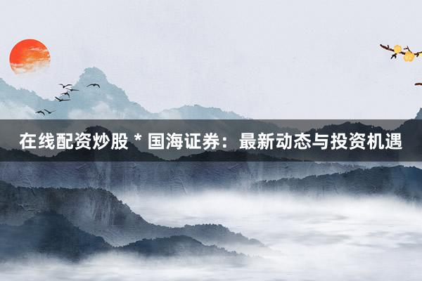 在线配资炒股 * 国海证券：最新动态与投资机遇