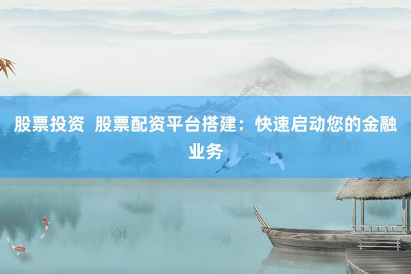 股票投资  股票配资平台搭建：快速启动您的金融业务