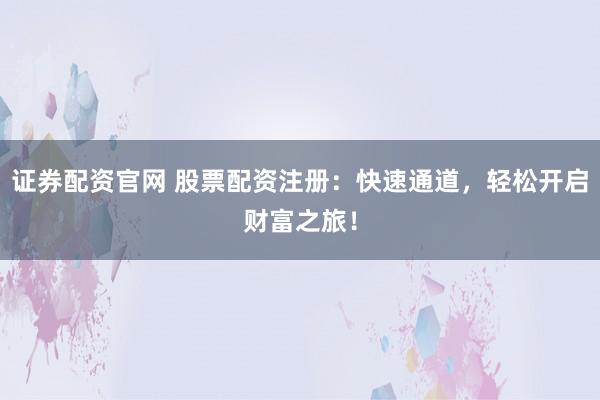 证券配资官网 股票配资注册：快速通道，轻松开启财富之旅！