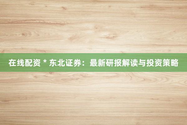 在线配资 * 东北证券：最新研报解读与投资策略