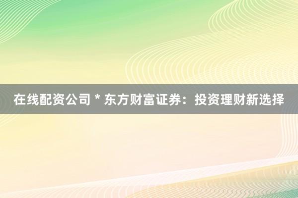 在线配资公司 * 东方财富证券：投资理财新选择