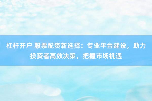 杠杆开户 股票配资新选择：专业平台建设，助力投资者高效决策，把握市场机遇