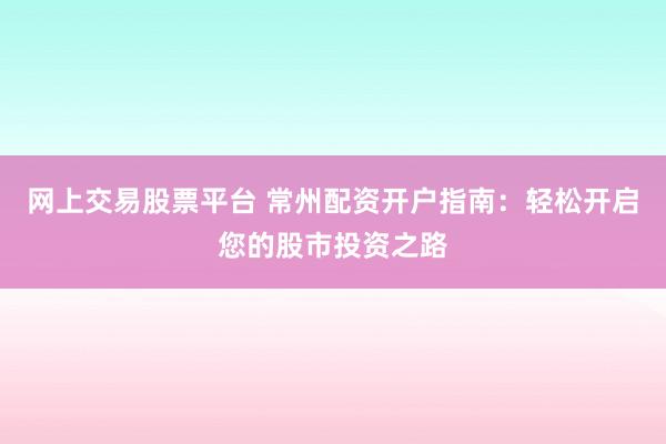 网上交易股票平台 常州配资开户指南：轻松开启您的股市投资之路