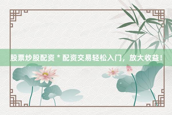 股票炒股配资 * 配资交易轻松入门，放大收益！