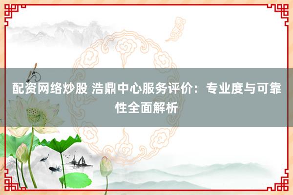 配资网络炒股 浩鼎中心服务评价：专业度与可靠性全面解析
