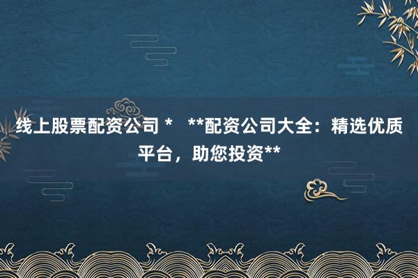 线上股票配资公司 *   **配资公司大全：精选优质平台，助您投资**