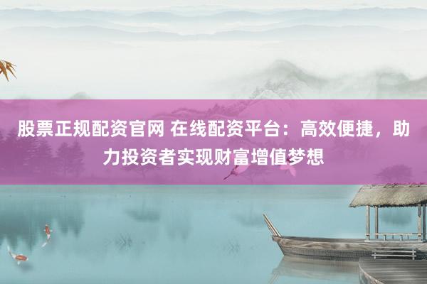 股票正规配资官网 在线配资平台：高效便捷，助力投资者实现财富增值梦想