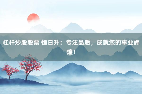杠杆炒股股票 恒日升：专注品质，成就您的事业辉煌！