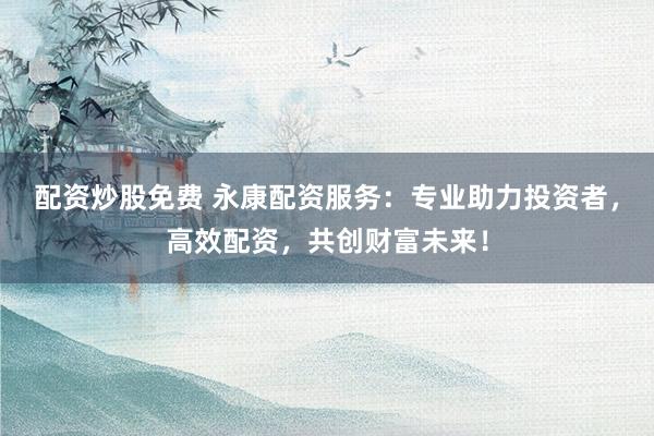 配资炒股免费 永康配资服务：专业助力投资者，高效配资，共创财富未来！