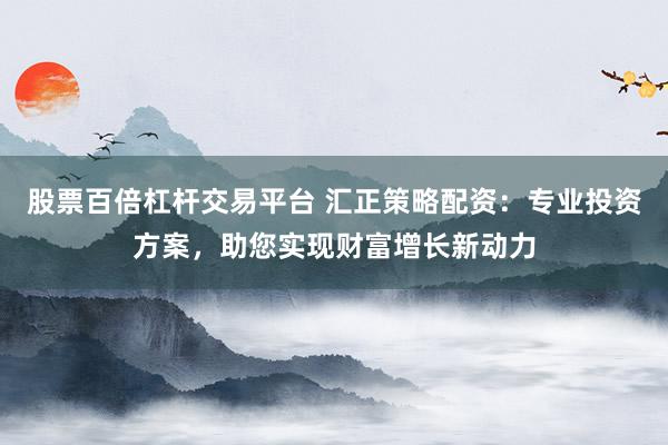 股票百倍杠杆交易平台 汇正策略配资：专业投资方案，助您实现财富增长新动力