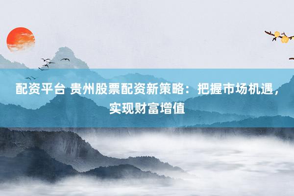 配资平台 贵州股票配资新策略：把握市场机遇，实现财富增值