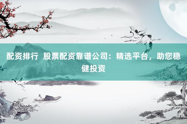 配资排行  股票配资靠谱公司：精选平台，助您稳健投资