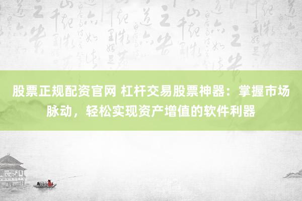 股票正规配资官网 杠杆交易股票神器：掌握市场脉动，轻松实现资产增值的软件利器