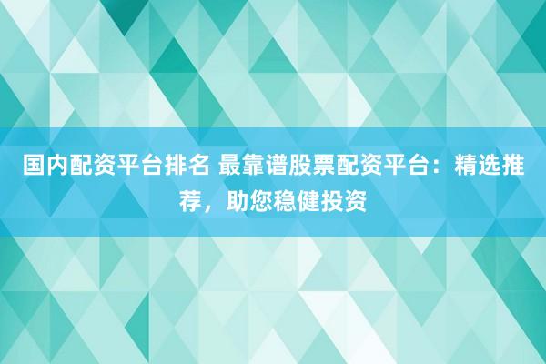 国内配资平台排名 最靠谱股票配资平台：精选推荐，助您稳健投资