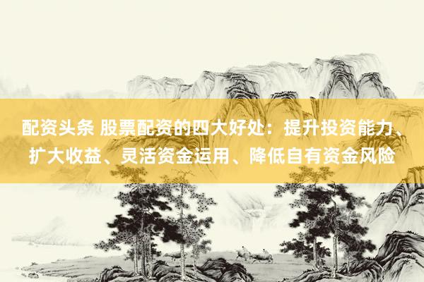 配资头条 股票配资的四大好处：提升投资能力、扩大收益、灵活资金运用、降低自有资金风险