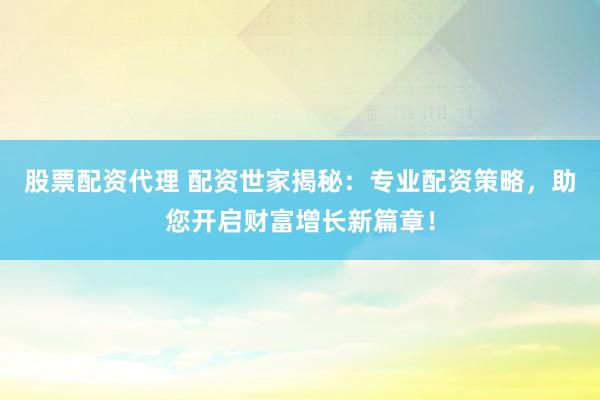 股票配资代理 配资世家揭秘：专业配资策略，助您开启财富增长新篇章！