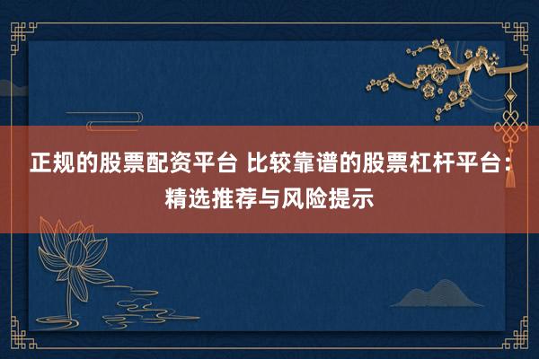 正规的股票配资平台 比较靠谱的股票杠杆平台：精选推荐与风险提示