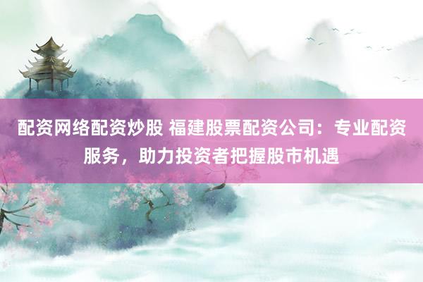 配资网络配资炒股 福建股票配资公司：专业配资服务，助力投资者把握股市机遇