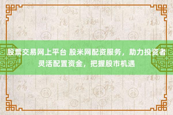 股票交易网上平台 股米网配资服务，助力投资者灵活配置资金，把握股市机遇