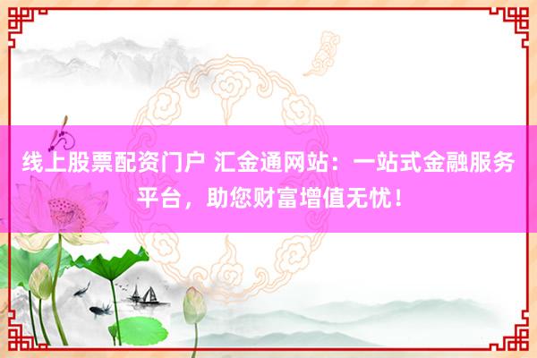 线上股票配资门户 汇金通网站：一站式金融服务平台，助您财富增值无忧！