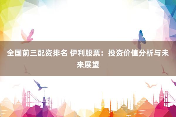 全国前三配资排名 伊利股票：投资价值分析与未来展望