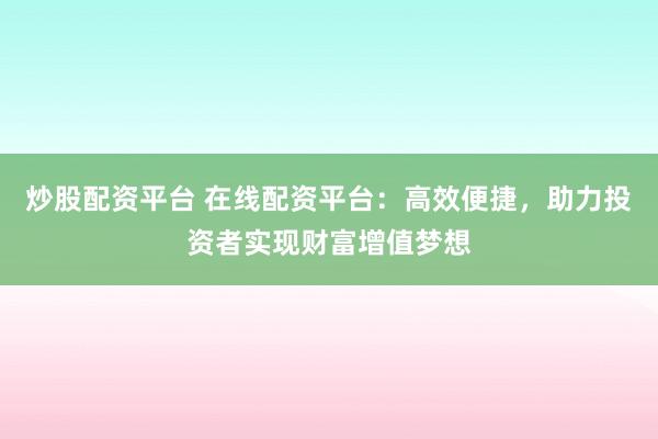 炒股配资平台 在线配资平台：高效便捷，助力投资者实现财富增值梦想
