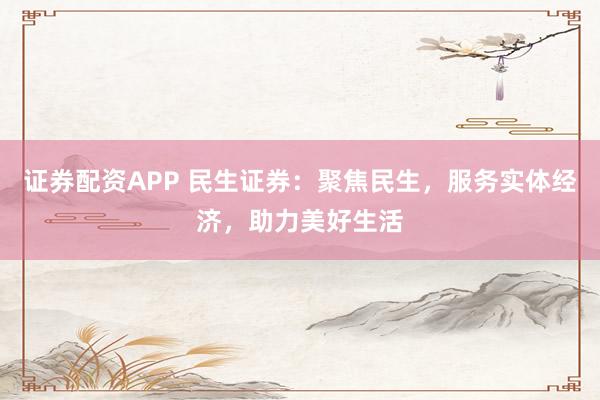 证券配资APP 民生证券：聚焦民生，服务实体经济，助力美好生活