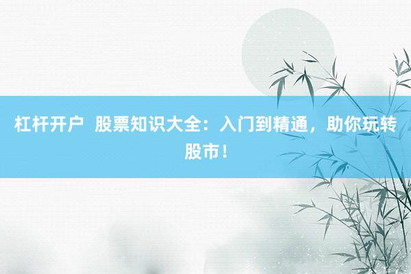杠杆开户  股票知识大全：入门到精通，助你玩转股市！