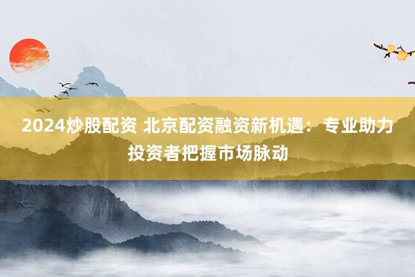 2024炒股配资 北京配资融资新机遇：专业助力投资者把握市场脉动